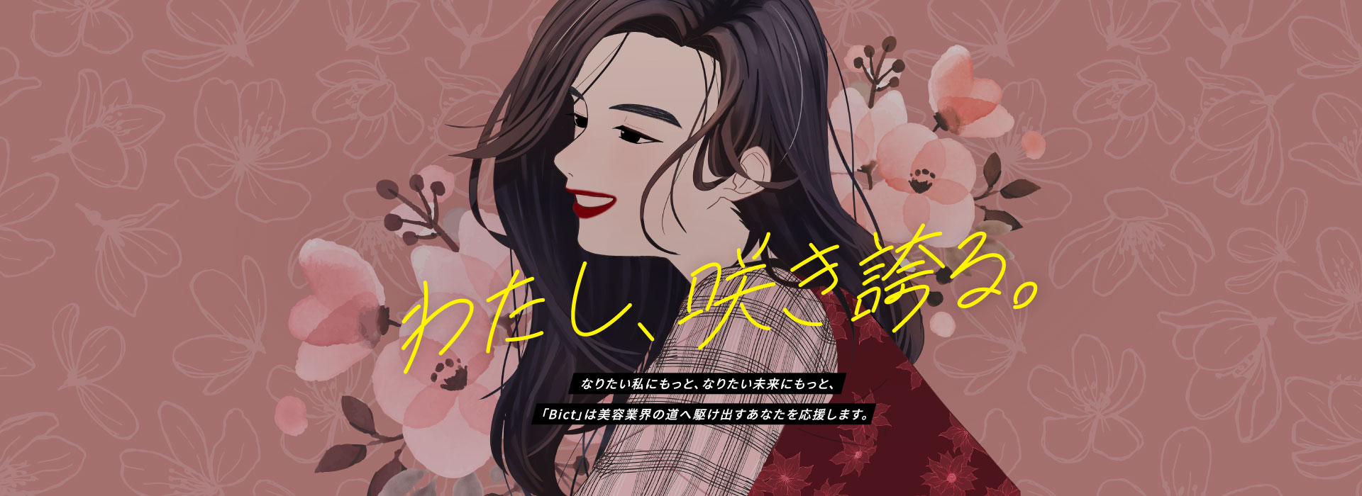 わたし、咲き誇る なりたい私にもっと、なりたい未来にもっと、「Bict」は美容業界の道へ駆け出すあなたを応援します。